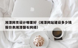 塔城湘潭网页设计哪里好（湘潭网站建设多少钱 报价表湘潭磐石网络）